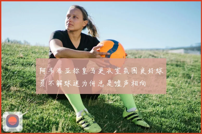 阿韦洛亚称皇马更衣室氛围良好球员不解球迷为何总是嘘声相向