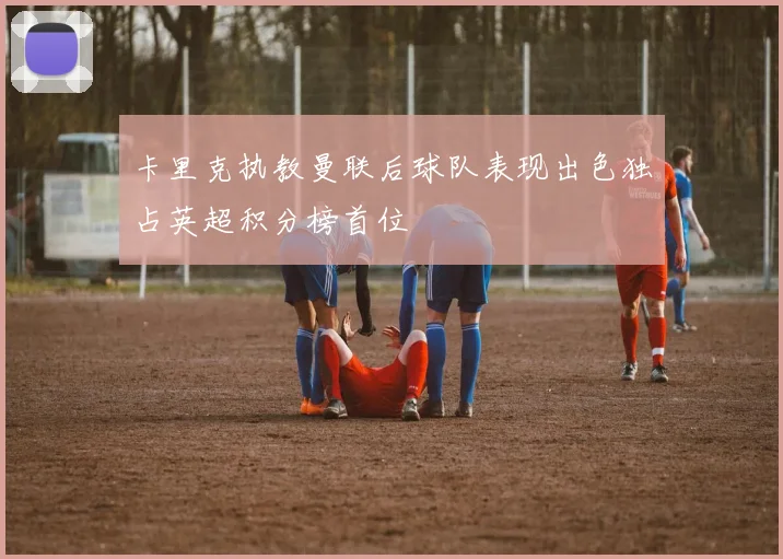 卡里克执教曼联后球队表现出色独占英超积分榜首位
