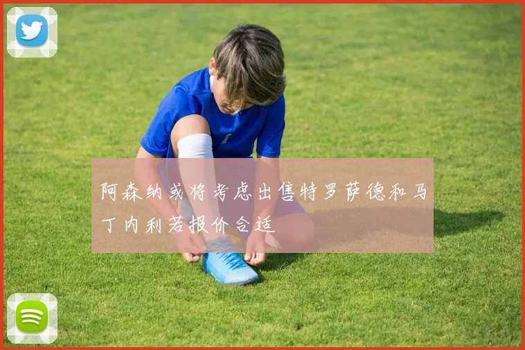 阿森纳或将考虑出售特罗萨德和马丁内利若报价合适