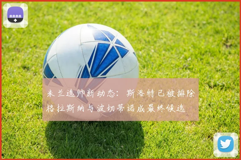 米兰选帅新动态：斯洛特已被排除格拉斯纳与波切蒂诺成最终候选