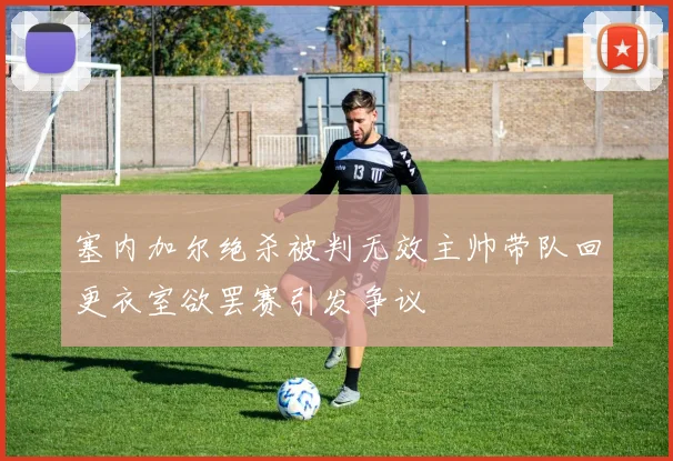 塞内加尔绝杀被判无效主帅带队回更衣室欲罢赛引发争议