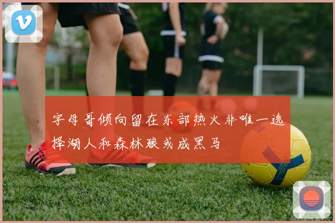 字母哥倾向留在东部热火非唯一选择湖人和森林狼或成黑马