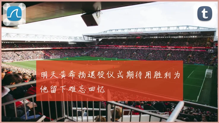 明天黄希扬退役仪式期待用胜利为他留下难忘回忆