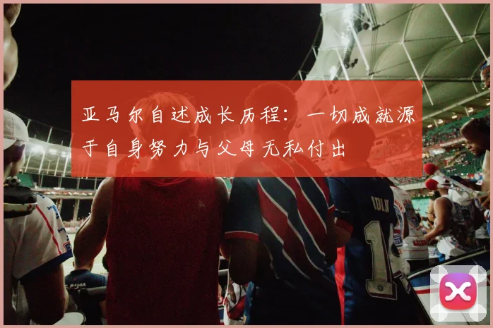 亚马尔自述成长历程：一切成就源于自身努力与父母无私付出