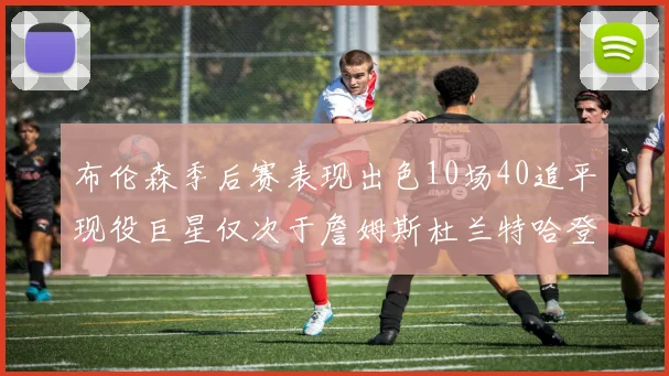 布伦森季后赛表现出色10场40追平现役巨星仅次于詹姆斯杜兰特哈登