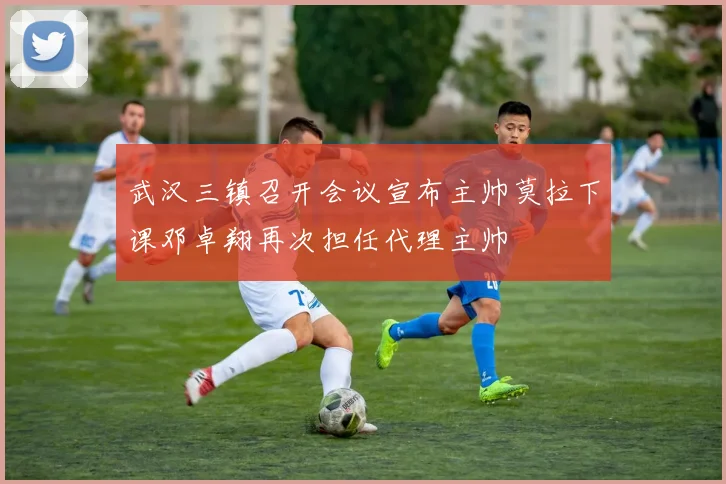 武汉三镇召开会议宣布主帅莫拉下课邓卓翔再次担任代理主帅