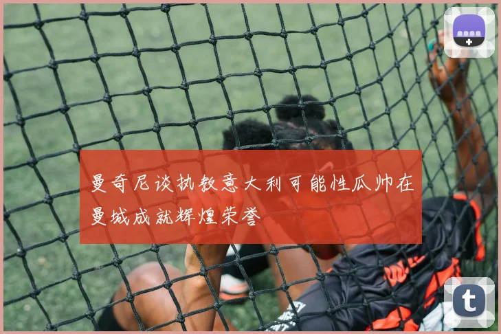 曼奇尼谈执教意大利可能性瓜帅在曼城成就辉煌荣誉