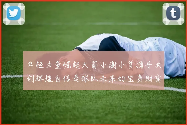 年轻力量崛起火箭小谢小贾携手共创辉煌自信是球队未来的宝贵财富