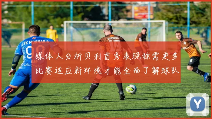 媒体人分析贝利首秀表现称需更多比赛适应新环境才能全面了解球队