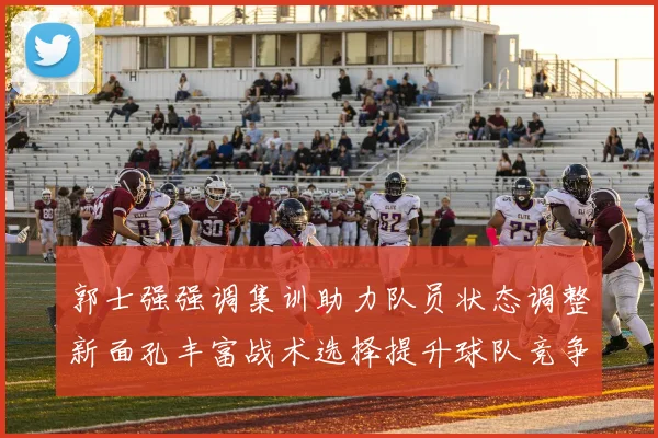 郭士强强调集训助力队员状态调整新面孔丰富战术选择提升球队竞争力