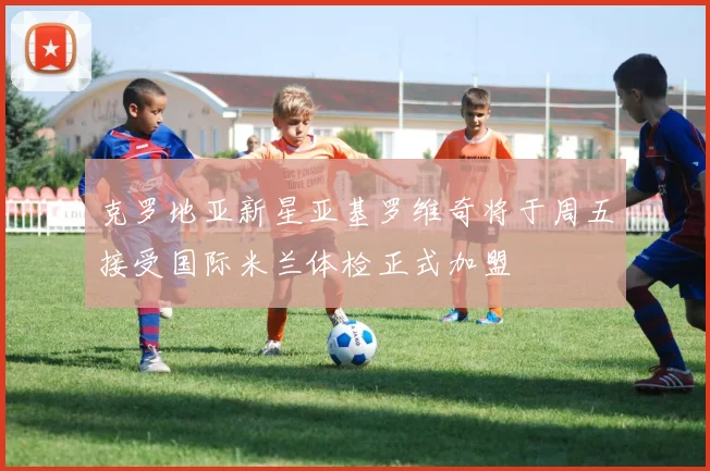 克罗地亚新星亚基罗维奇将于周五接受国际米兰体检正式加盟