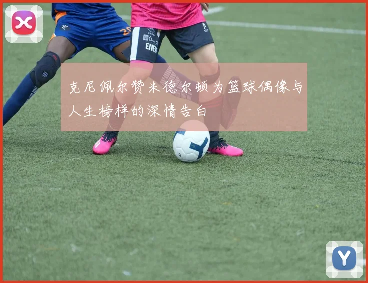 克尼佩尔赞米德尔顿为篮球偶像与人生榜样的深情告白