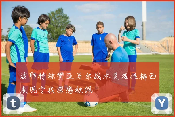波耶特称赞亚马尔战术灵活性梅西表现令我深感钦佩