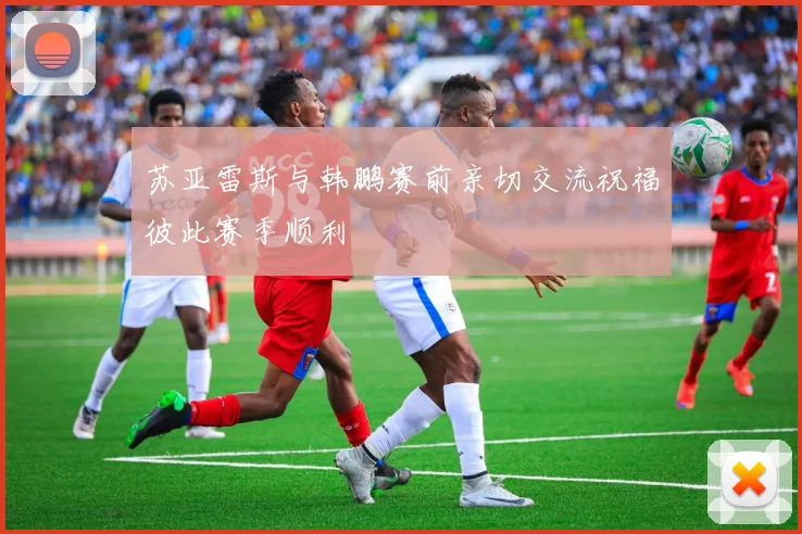苏亚雷斯与韩鹏赛前亲切交流祝福彼此赛季顺利