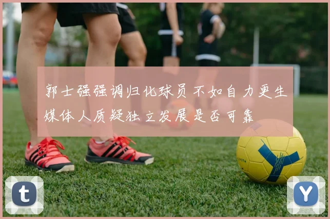 郭士强强调归化球员不如自力更生媒体人质疑独立发展是否可靠