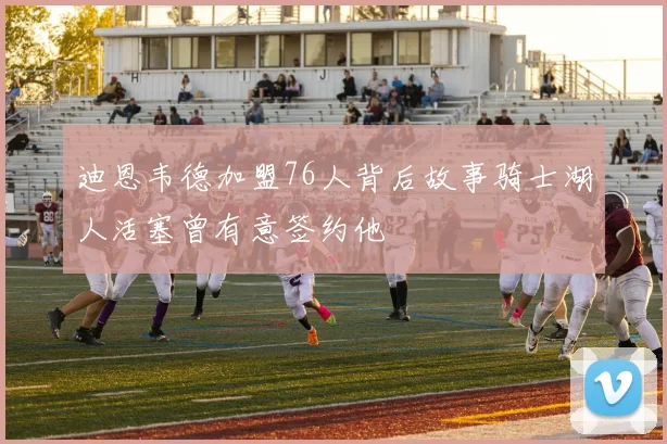 迪恩韦德加盟76人背后故事骑士湖人活塞曾有意签约他