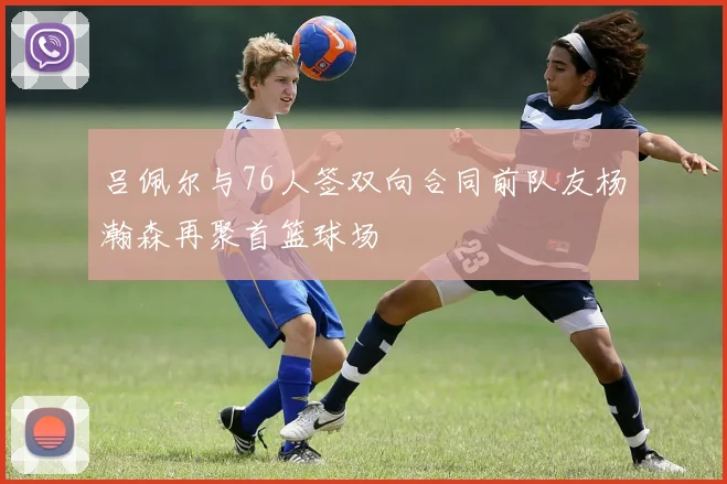 吕佩尔与76人签双向合同前队友杨瀚森再聚首篮球场