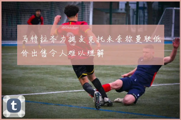 马特拉齐力挺麦克托米奈称曼联低价出售令人难以理解