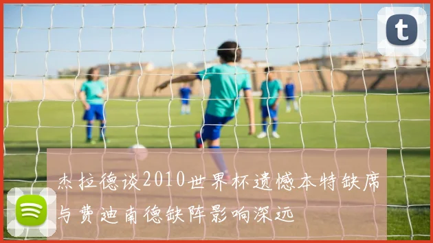 杰拉德谈2010世界杯遗憾本特缺席与费迪南德缺阵影响深远