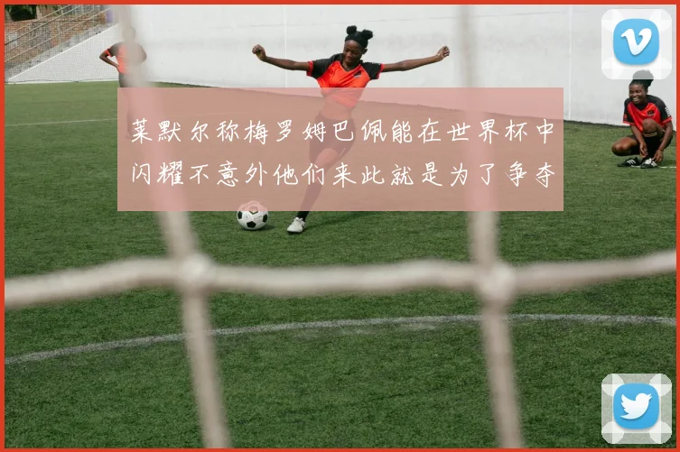 莱默尔称梅罗姆巴佩能在世界杯中闪耀不意外他们来此就是为了争夺最佳球员