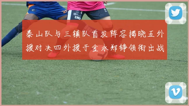 泰山队与三镇队首发阵容揭晓五外援对决四外援于金永郑铮领衔出战