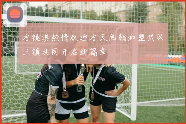 方镜淇热情欢迎方天画戟加盟武汉三镇共同开启新篇章