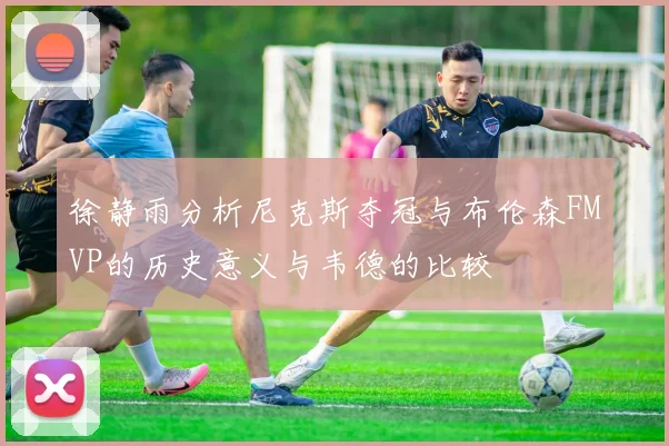 徐静雨分析尼克斯夺冠与布伦森FMVP的历史意义与韦德的比较